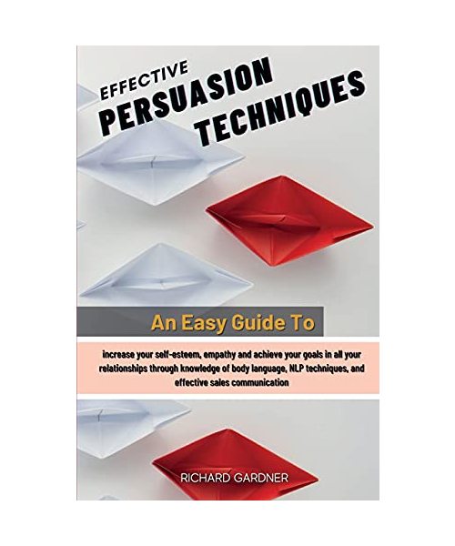 Effective Persuasion Techniques: An Easy Guide To Increase Your Self-Esteem, Empathy And Achieve Your Goals In All Your Relationships Through ... Techniques, And Effective Sales Communication