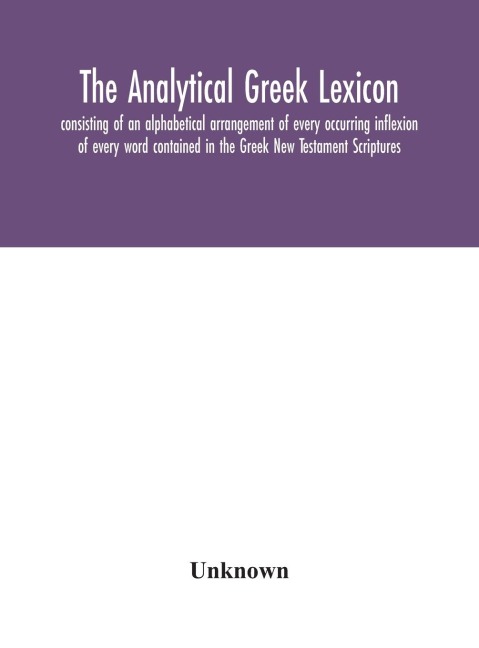 The Analytical Greek Lexicon; Consisting Of An Alphabetical Arrangement Of Every Occurring Inflexion Of Every Word Contained In The Greek New Testament Scriptures, With A Grammatical Analysis Of Each Word, And Lexicographical Illustration Of The Meanings,