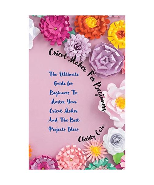Cricut Maker for beginners: The Ultimate Guide for Beginners To Master Your Cricut Maker And The Best Projects Ideas
