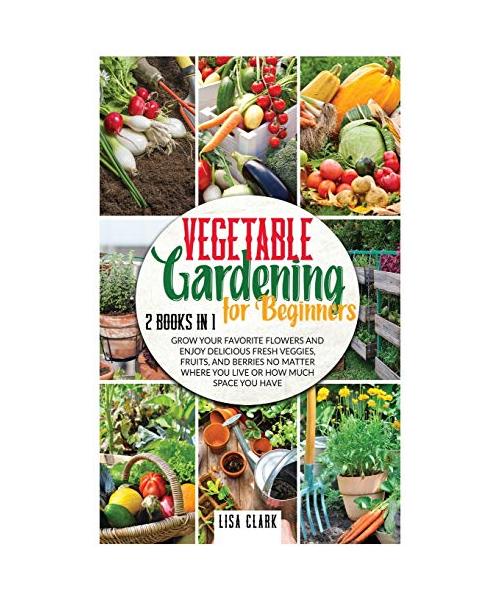 Vegetable Gardening For Beginners: 2 Books in 1: Grow Your Favorite Flowers and Enjoy Delicious Fresh Veggies, Fruits, and Berries No Matter Where You