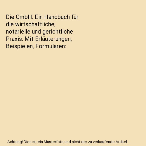 Die GmbH. Ein Handbuch für die wirtschaftliche, notarielle und gerichtliche Praxis. Mit Erläuterungen, Beispielen, Formularen