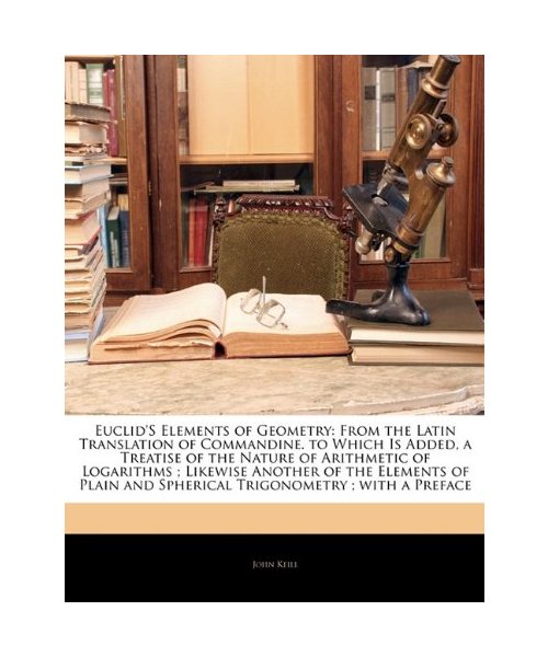Euclid's Elements of Geometry: From the Latin Translation of Commandine. to Which Is Added, a Treatise of the Nature of Arithmetic of Logarithms ; Likewise Another of the Elements of Plain and Spherical Trigonometry ; with a Preface