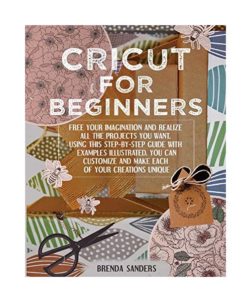 Cricut For Beginners: Free Your Imagination and Realize All The Projects You Want. Using This Step-By-Step Guide With Examples Illustrated,