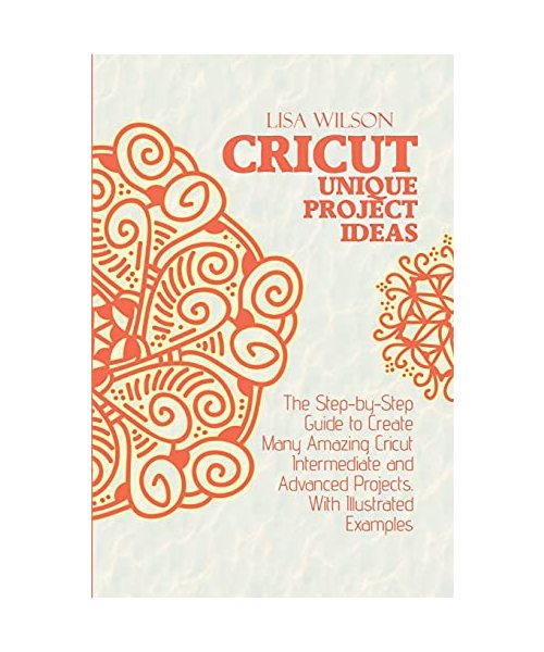 Crucut Unique Projecs Ideas: The Step-by-Step Guide to Create Many Amazing Cricut Intermediate and Advanced Projects. With Illustrated examples.