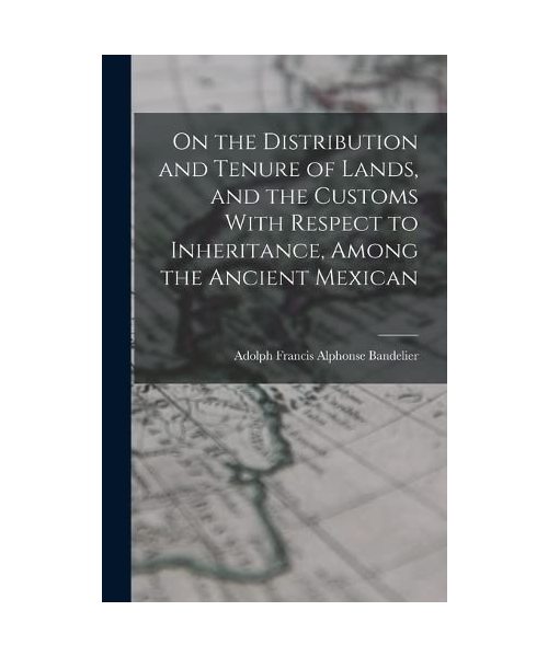 On the Distribution and Tenure of Lands, and the Customs With Respect to Inheritance, Among the Ancient Mexican
