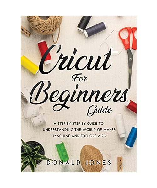 CRICUT FOR BEGINNERS GUIDE: A STEP BY STEP BY GUIDE TO UNDERSTANDING THE WORLD OF MAKER MACHINE AND EXPLORE AIR 2