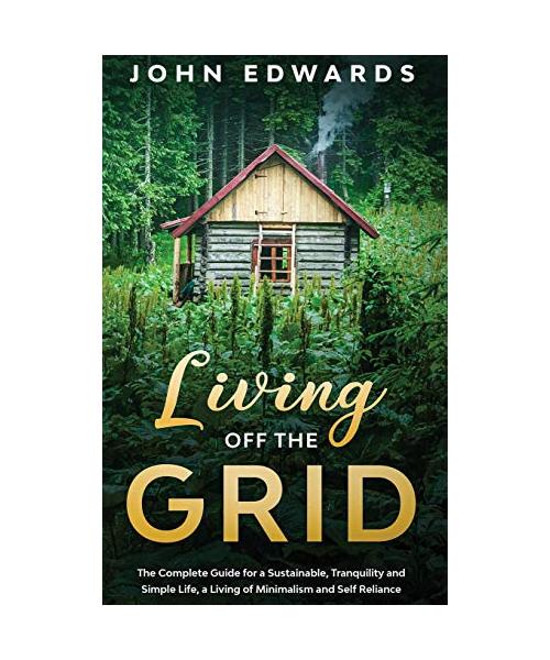 Living Off the Grid: The Complete Guide for a Sustainable, Tranquility and Simple Life, a Living of Minimalism and Self Reliance