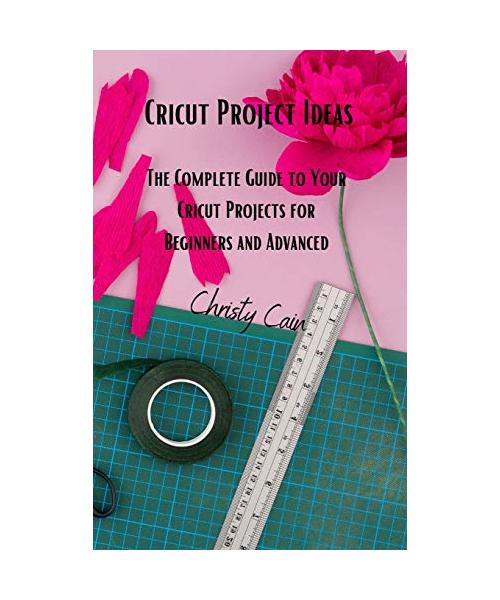 Cricut Project Ideas: The Complete Guide to Your Cricut Projects for Beginners and Advanced
