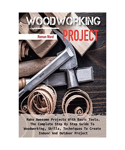Woodworking Project: Make Awesome Projects With Basic Tools. The Complete Step By Step Guide To Woodworking, Skills, Techniques To Create I