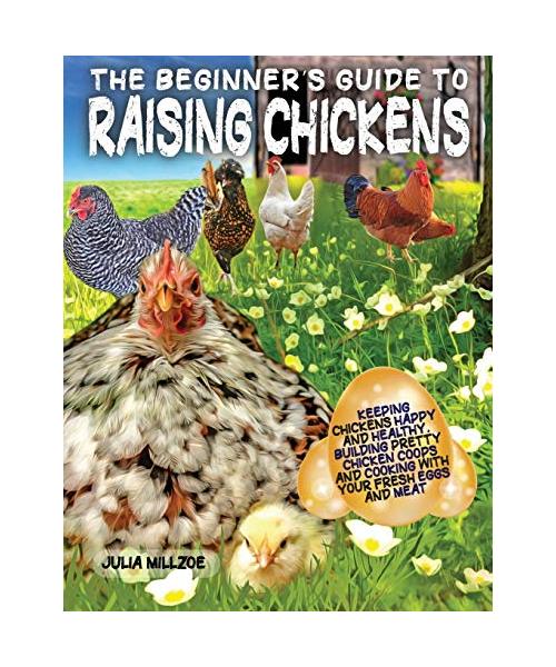 The Beginner's Guide to Raising Chickens: Keeping Chickens Happy and Healthy, Building Pretty Chicken Coops And Cooking With Your Fresh Eggs And Meat.