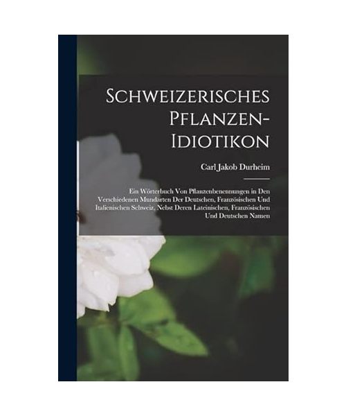Schweizerisches Pflanzen-Idiotikon: Ein Wörterbuch von Pflanzenbenennungen in den Verschiedenen Mundarten der Deutschen, Französischen und ... Französischen und Deutschen Namen