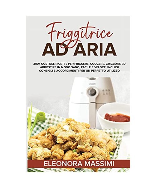 Friggitrice Ad Aria: 300+ Gustose Ricette per Friggere, Cuocere, Grigliare ed Arrostire in Modo Sano, Facile e Veloce. Inclusi Consigli e A