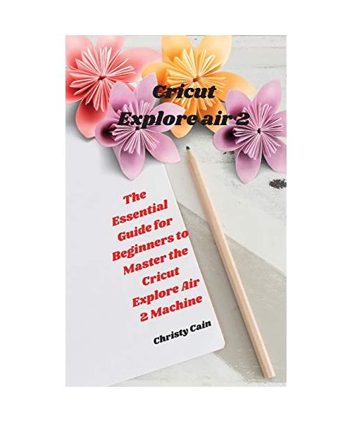 Cricut Explore air 2: The Essential Guide for Beginners to Master the Cricut Explore Air 2 Machine