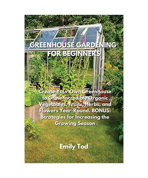 Greenhouse Gardening for Beginners: Create Your Own Greenhouse to Grow Incredible Organic Vegetables, Fruits, Herbs, and Flowers Year-Round. BONUS: St