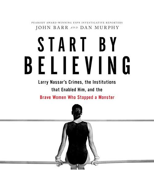 Start by Believing: Larry Nassar's Crimes, the Institutions That Enabled Him, and the Brave Women Who Stopped a Monster