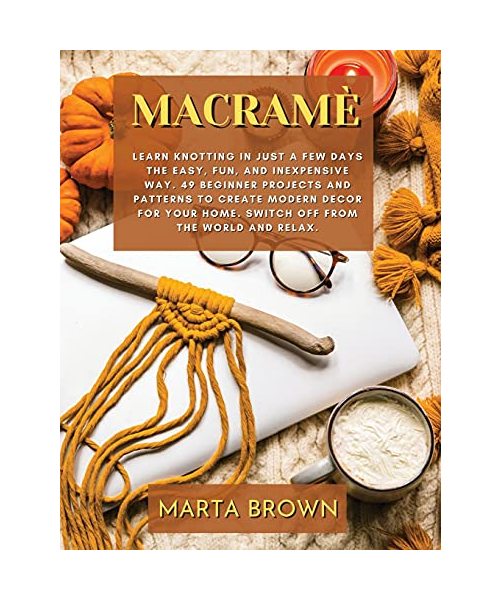 Macramè: Learn Knotting In Just A Few Days The Easy, Fun, and Inexpensive Way. 49 Beginner Projects and Patterns to Create Modern Decor for Your Home. Switch Off from The World and Relax