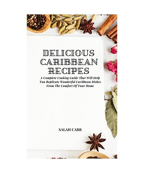 Delicious Caribbean Recipes: A Complete Cooking Guide That Will Help You Replicate Wonderful Caribbean Dishes From The Comfort Of Your Home