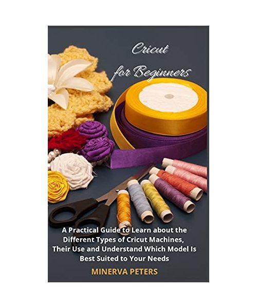Cricut for Beginners: A Practical Guide to Learn about the Different Types of Cricut Machines, Their Use and Understand Which Model Is Best
