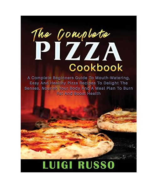 The Complete Pizza Cookbook: A Complete Beginners Guide To Mouth-Watering, Easy And Healthy Pizza Recipes To Delight The Senses, Nourish Your Body