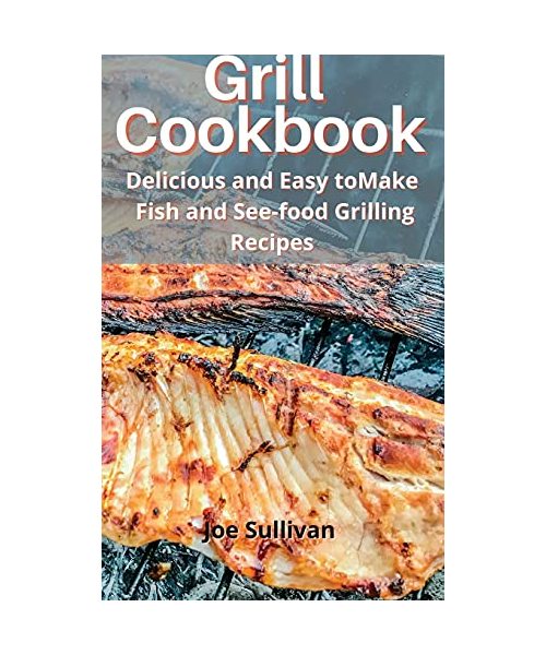 Grill Cookbook: Delicious and Easy to Make Fish and Sea-food Grilling Recipes