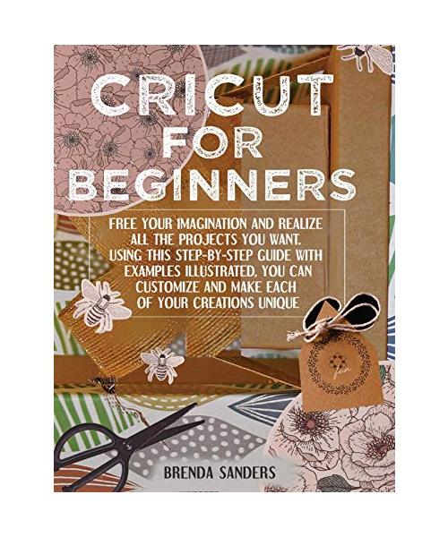Cricut For Beginners: Free Your Imagination and Realize All The Projects You Want. Using This Step-By-Step Guide With Examples Illustrated,