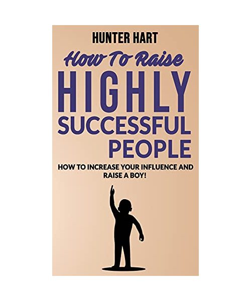 How to Raise Highly Successful People: How to Increase your Influence and Raise a Boy! Break Free of the Overparenting Trap and Prepare Kids for Succe