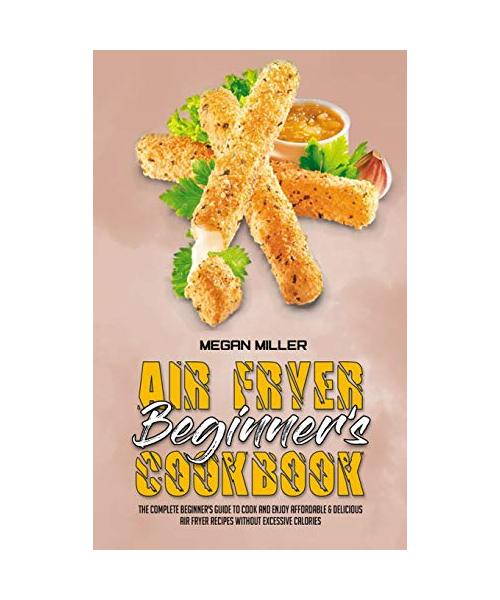 Air Fryer Beginner's Cookbook: The Complete Beginner's Guide to Cook and Enjoy Affordable & Delicious Air Fryer Recipes Without Excessive Calories