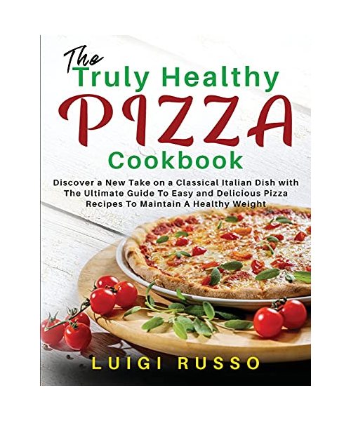 The Truly Healthy Pizza Cookbook: Discover a New Take on a Classical Italian Dish with The Ultimate Guide To Easy and Delicious Pizza Recipes To Maint