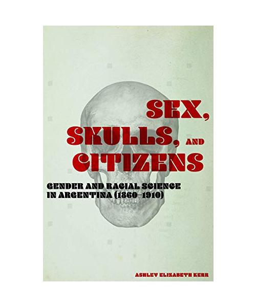Sex, Skulls, and Citizens: Gender and Racial Science in Argentina 1860-1910