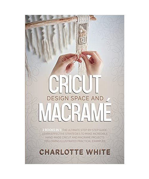 Cricut Design Space and Macrame: 2 Books in 1: The Ultimate Step-by-Step Guide. Learn Effective Strategies to Make Incredible Hand-Made Cricut and Mac