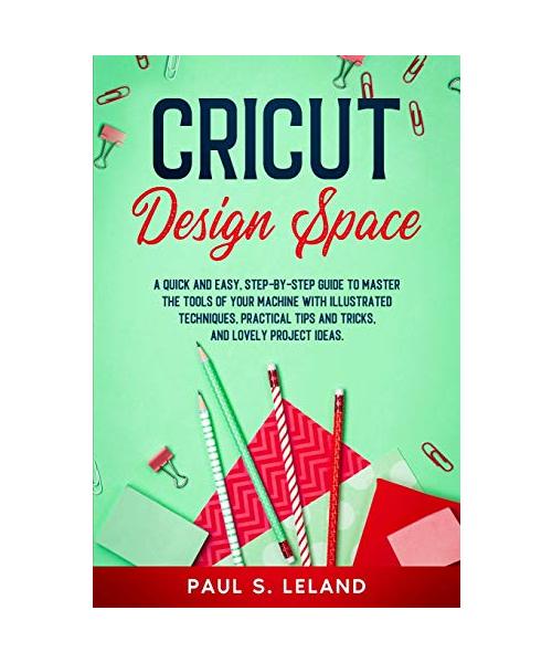 Cricut Design Space: A Quick and Easy, Step-by-Step Guide to Master the Tools of Your Machine With Illustrated Techniques, Practical Tips a