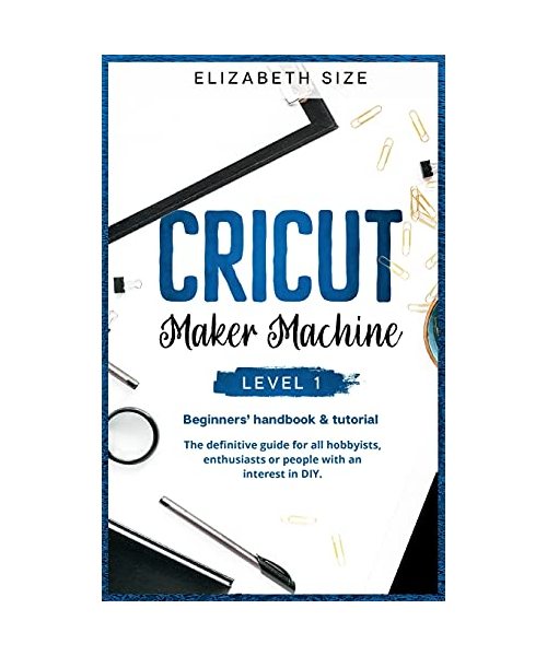 Cricut Maker Machine: LEVEL 1: THE BEGINNER'S HANDBOOK & TUTORIAL The definitive guide for all hobbyists, enthusiasts or people with an inte