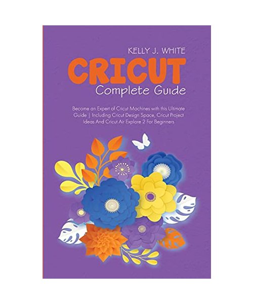 Cricut Complete Guide: Become an Expert of Cricut Machines with this Ultimate Guide Including Cricut Design Space, Cricut Project Ideas And C