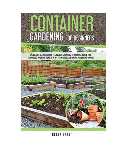 Container Gardening for Beginners: The Ultimate Beginner's Guide To Container Gardening: Hydroponics, Raised Beds, Greenhouses And Much More. With Tip