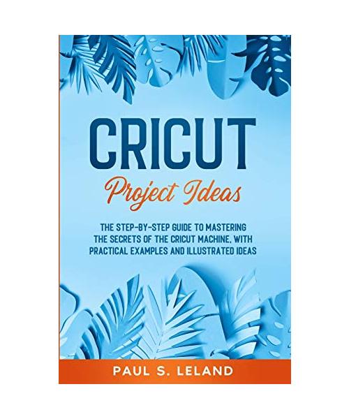 Cricut Project Ideas: The Step-by-Step Guide to Mastering the Secrets of the Cricut Machine, With Practical Examples and Illustrated Ideas.