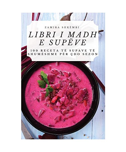 Libri I Madh E Supëve: 100 Receta Të Supave Të Shumëshme Për Çdo Sezon