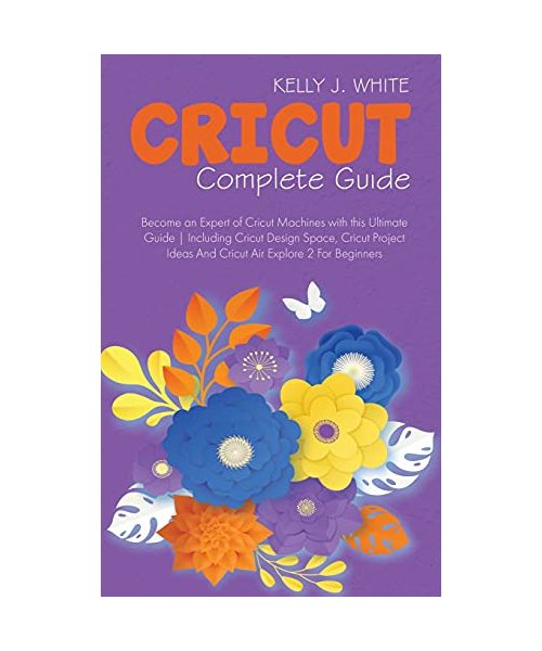 Cricut Complete Guide: Become an Expert of Cricut Machines with this Ultimate Guide Including Cricut Design Space, Cricut Project Ideas And C