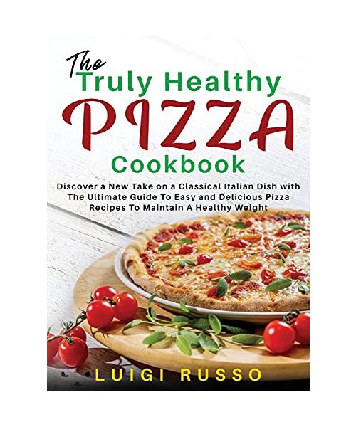 The Truly Healthy Pizza Cookbook: Discover a New Take on a Classical Italian Dish with The Ultimate Guide To Easy and Delicious Pizza Recipes To Maint