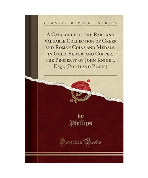 A Catalogue of the Rare and Valuable Collection of Greek and Roman Coins and Medals, in Gold, Silver, and Copper, the Property of John Knight, Esq., (Portland Place) (Classic Reprint)