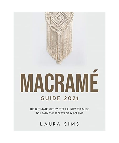 Macramé Guide 2021: The Ultimate Step by Step Illustrated Guide to Learn the Secrets of Macramé