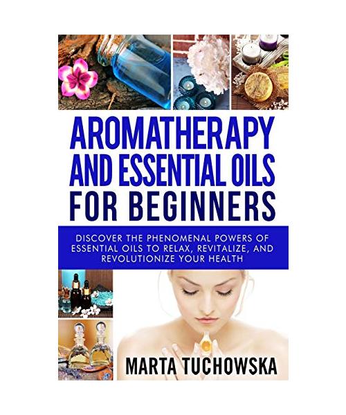 Aromatherapy and Essential Oils for Beginners: Discover the Phenomenal Powers of Essential Oils to Relax, Revitalize, and Revolutionize Your Health