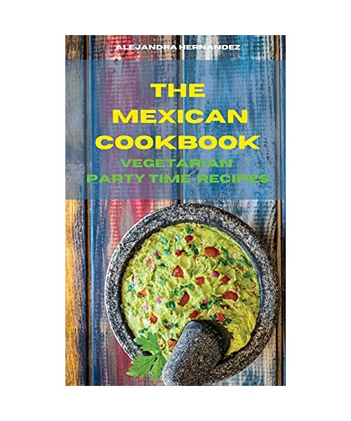 The Mexican Cookbook Vegetarian Party Time Recipes: Quick, Easy and Delicious Mexican Dinner Recipes to delight your family and friends