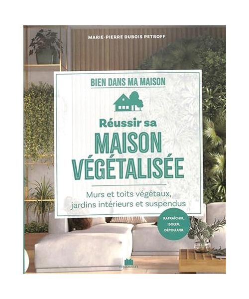 Réussir sa maison végétalisée: Murs et toits végétaux, jardins intérieurs et suspendus