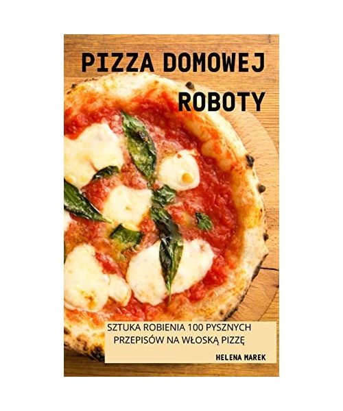 Pizza Domowej Roboty: Sztuka Robienia 100 Pysznych Przepisów Na WloskĄ PizzĘ