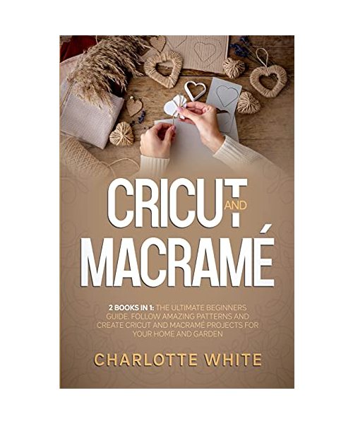 Cricut and Macrame: 2 Books in 1: The Ultimate Beginners Guide. Follow Amazing Patterns and Create Cricut and Macrame Projects for Your Ho