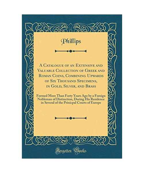 A Catalogue of an Extensive and Valuable Collection of Greek and Roman Coins, Combining Upwards of Six Thousand Specimens, in Gold, Silver, and Brass