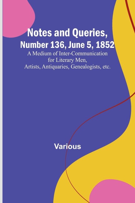 Notes and Queries, Number 136, June 5, 1852 ; A Medium of Inter-communication for Literary Men, Artists, Antiquaries, Genealogists, etc.
