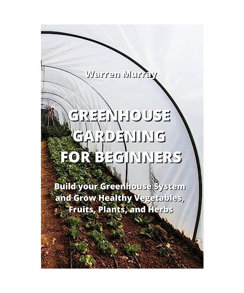 Greenhouse Gardening for Beginners: Build your Greenhouse System and Grow Healthy Vegetables, Fruits, Plants, and Herbs
