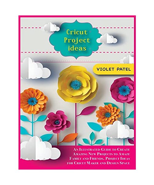 Cricut Project Ideas: An Illustrated Guide to Create Amazing New Projects to Amaze Family and Friends. Project Ideas for Cricut Maker and Design Space