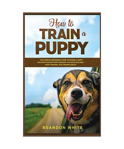 How to Train a Puppy: 2 BOOKS. The Complete Beginner's Guide to Raising a Happy Dog with Positive Puppy Training and Dog Training Basics
